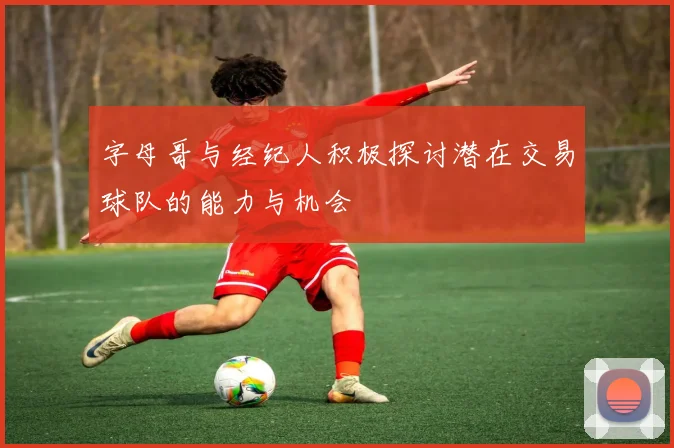 字母哥与经纪人积极探讨潜在交易球队的能力与机会