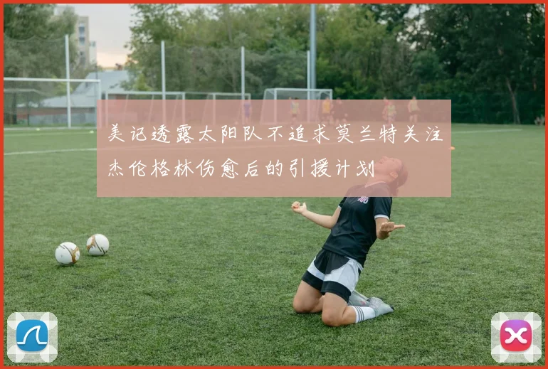 美记透露太阳队不追求莫兰特关注杰伦格林伤愈后的引援计划