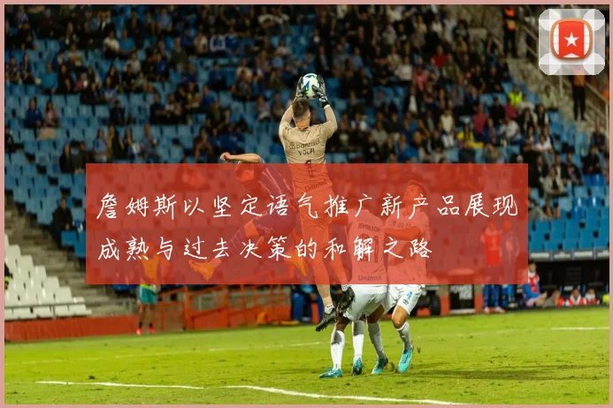 詹姆斯以坚定语气推广新产品展现成熟与过去决策的和解之路