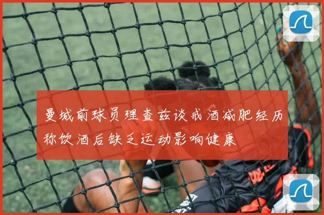 曼城前球员理查兹谈戒酒减肥经历称饮酒后缺乏运动影响健康
