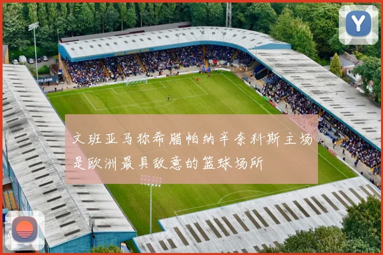 文班亚马称希腊帕纳辛奈科斯主场是欧洲最具敌意的篮球场所