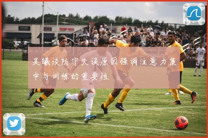吴曦谈防守失误原因强调注意力集中与训练的重要性
