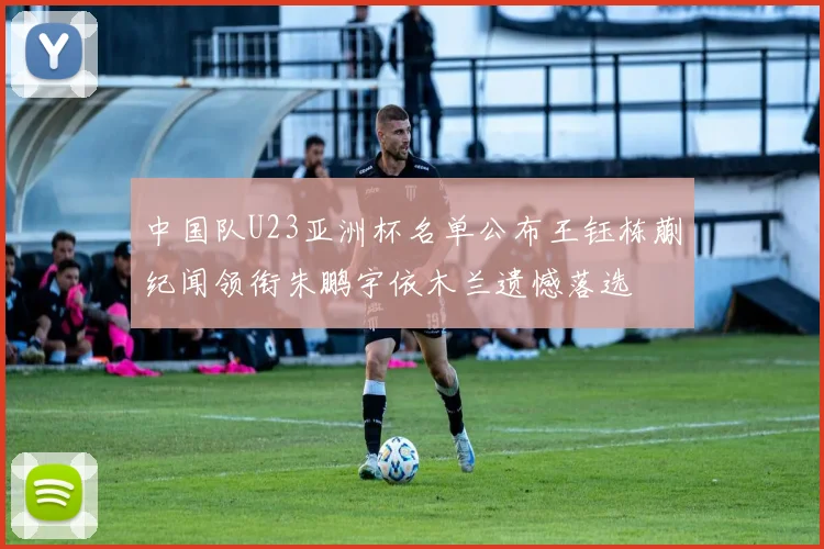 中国队U23亚洲杯名单公布王钰栋蒯纪闻领衔朱鹏宇依木兰遗憾落选