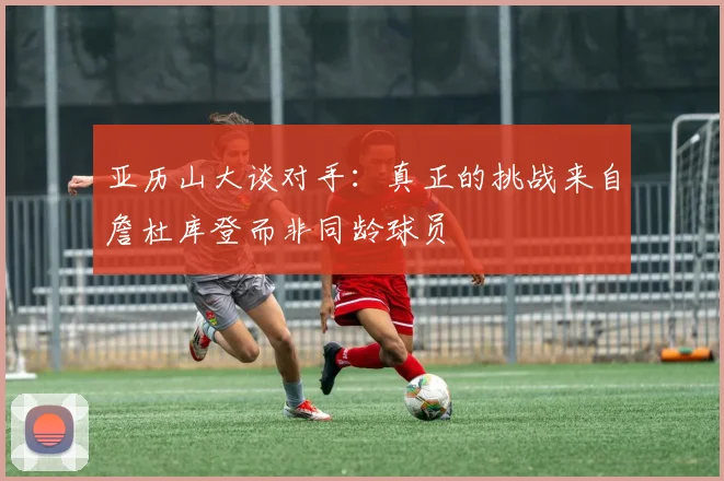 亚历山大谈对手：真正的挑战来自詹杜库登而非同龄球员