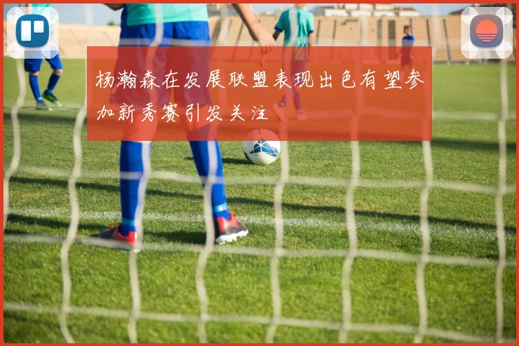 杨瀚森在发展联盟表现出色有望参加新秀赛引发关注
